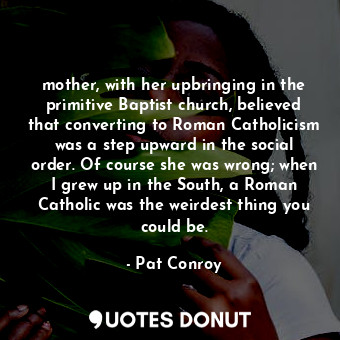 mother, with her upbringing in the primitive Baptist church, believed that converting to Roman Catholicism was a step upward in the social order. Of course she was wrong; when I grew up in the South, a Roman Catholic was the weirdest thing you could be.