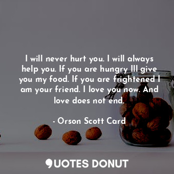 I will never hurt you. I will always help you. If you are hungry Ill give you my food. If you are frightened I am your friend. I love you now. And love does not end.