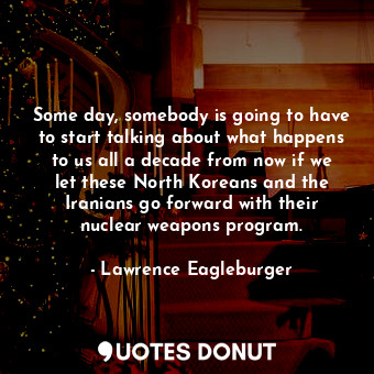 Some day, somebody is going to have to start talking about what happens to us all a decade from now if we let these North Koreans and the Iranians go forward with their nuclear weapons program.