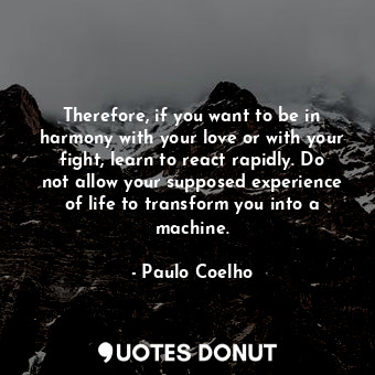 Therefore, if you want to be in harmony with your love or with your fight, learn to react rapidly. Do not allow your supposed experience of life to transform you into a machine.