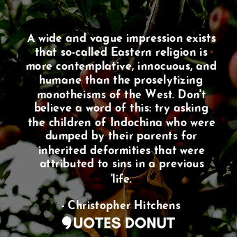 A wide and vague impression exists that so-called Eastern religion is more contemplative, innocuous, and humane than the proselytizing monotheisms of the West. Don't believe a word of this: try asking the children of Indochina who were dumped by their parents for inherited deformities that were attributed to sins in a previous 'life.