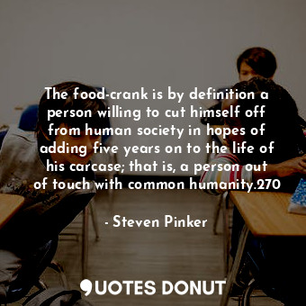 The food-crank is by definition a person willing to cut himself off from human society in hopes of adding five years on to the life of his carcase; that is, a person out of touch with common humanity.270