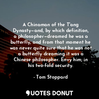 A Chinaman of the T'ang Dynasty—and, by which definition, a philosopher—dreamed he was a butterfly, and from that moment he was never quite sure that he was not a butterfly dreaming it was a Chinese philosopher. Envy him; in his two-fold security.