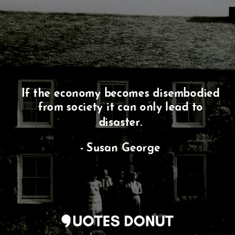 If the economy becomes disembodied from society it can only lead to disaster.