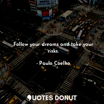 Follow your dreams and take your risks.