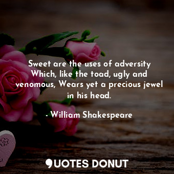 Sweet are the uses of adversity Which, like the toad, ugly and venomous, Wears yet a precious jewel in his head.