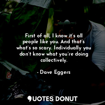  First of all, I know it’s all people like you. And that’s what’s so scary. Indiv... - Dave Eggers - Quotes Donut