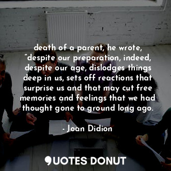 death of a parent, he wrote, “despite our preparation, indeed, despite our age, dislodges things deep in us, sets off reactions that surprise us and that may cut free memories and feelings that we had thought gone to ground long ago.