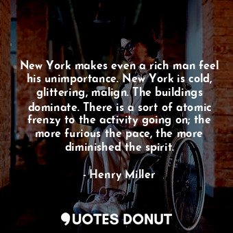 New York makes even a rich man feel his unimportance. New York is cold, glittering, malign. The buildings dominate. There is a sort of atomic frenzy to the activity going on; the more furious the pace, the more diminished the spirit.