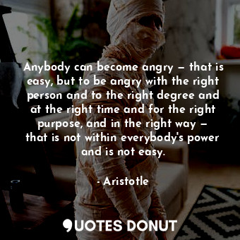 Anybody can become angry — that is easy, but to be angry with the right person and to the right degree and at the right time and for the right purpose, and in the right way — that is not within everybody's power and is not easy.