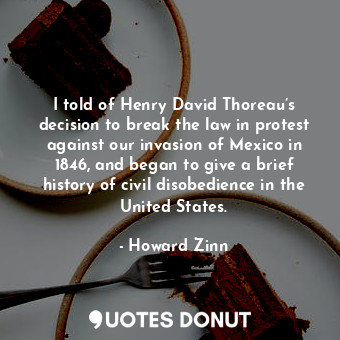  I told of Henry David Thoreau’s decision to break the law in protest against our... - Howard Zinn - Quotes Donut