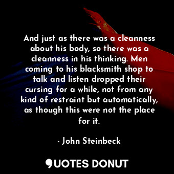 And just as there was a cleanness about his body, so there was a cleanness in his thinking. Men coming to his blacksmith shop to talk and listen dropped their cursing for a while, not from any kind of restraint but automatically, as though this were not the place for it.