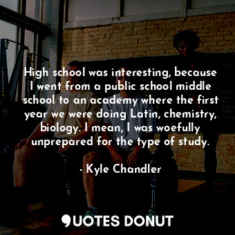 High school was interesting, because I went from a public school middle school to an academy where the first year we were doing Latin, chemistry, biology. I mean, I was woefully unprepared for the type of study.