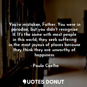 You're mistaken, Father. You were in paradise, but you didn't recognize it. It's the same with most people in this world; they seek suffering in the most joyous of places because they think they are unworthy of happiness.