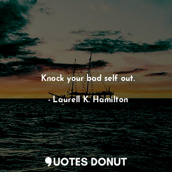 Knock your bad self out.