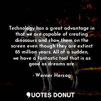 Technology has a great advantage in that we are capable of creating dinosaurs and show them on the screen even though they are extinct 65 million years. All of a sudden, we have a fantastic tool that is as good as dreams are.