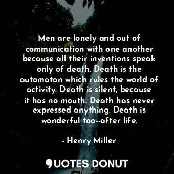 Men are lonely and out of communication with one another because all their inventions speak only of death. Death is the automaton which rules the world of activity. Death is silent, because it has no mouth. Death has never expressed anything. Death is wonderful too--after life.