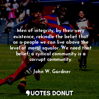 Men of integrity, by their very existence, rekindle the belief that as a people we can live above the level of moral squalor. We need that belief; a cynical community is a corrupt community.