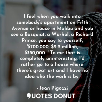 I feel when you walk into somebody&#39;s apartment on Fifth Avenue or house in Malibu and you see a Basquiat, a Warhol, a Richard Prince, you say to yourself, &#39;$700,000, $2.2 million, $350,000...&#39; To me that is completely uninteresting. I&#39;d rather go to a house where there&#39;s great art and I have no idea who the work is by.