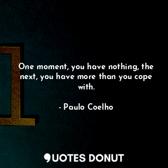 One moment, you have nothing, the next, you have more than you cope with.