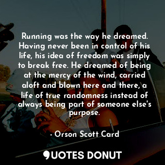 Running was the way he dreamed. Having never been in control of his life, his idea of freedom was simply to break free. He dreamed of being at the mercy of the wind, carried aloft and blown here and there, a life of true randomness instead of always being part of someone else's purpose.