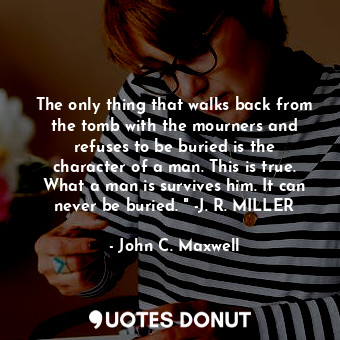 The only thing that walks back from the tomb with the mourners and refuses to be buried is the character of a man. This is true. What a man is survives him. It can never be buried. " -J. R. MILLER