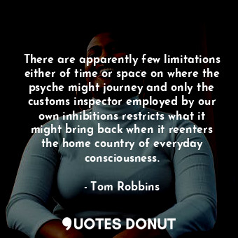 There are apparently few limitations either of time or space on where the psyche might journey and only the customs inspector employed by our own inhibitions restricts what it might bring back when it reenters the home country of everyday consciousness.