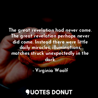 The great revelation had never come. The great revelation perhaps never did come. Instead there were little daily miracles, illuminations, matches struck unexpectedly in the dark.