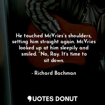 He touched McVries’s shoulders, setting him straight again. McVries looked up at him sleepily and smiled. “No, Ray. It’s time to sit down.