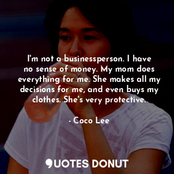 I&#39;m not a businessperson. I have no sense of money. My mom does everything for me. She makes all my decisions for me, and even buys my clothes. She&#39;s very protective.