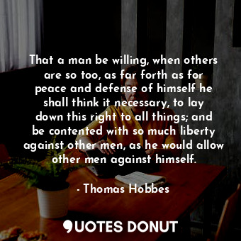 That a man be willing, when others are so too, as far forth as for peace and defense of himself he shall think it necessary, to lay down this right to all things; and be contented with so much liberty against other men, as he would allow other men against himself.