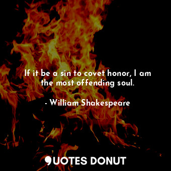 If it be a sin to covet honor, I am the most offending soul.