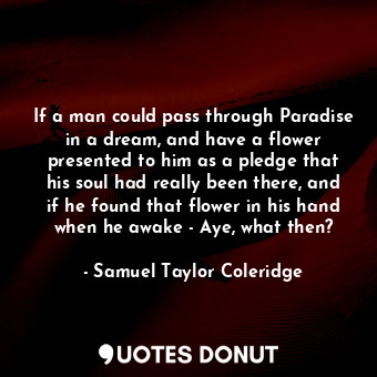 If a man could pass through Paradise in a dream, and have a flower presented to him as a pledge that his soul had really been there, and if he found that flower in his hand when he awake - Aye, what then?