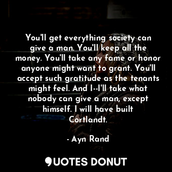 You'll get everything society can give a man. You'll keep all the money. You'll take any fame or honor anyone might want to grant. You'll accept such gratitude as the tenants might feel. And I--I'll take what nobody can give a man, except himself. I will have built Cortlandt.