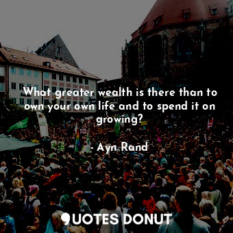 What greater wealth is there than to own your own life and to spend it on growing?