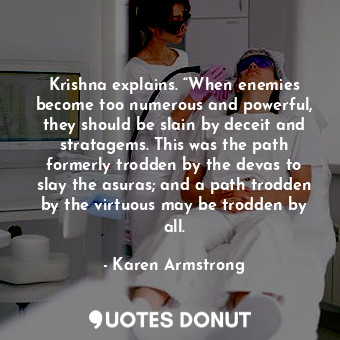 Krishna explains. “When enemies become too numerous and powerful, they should be slain by deceit and stratagems. This was the path formerly trodden by the devas to slay the asuras; and a path trodden by the virtuous may be trodden by all.