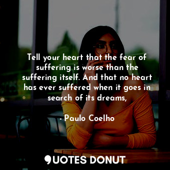 Tell your heart that the fear of suffering is worse than the suffering itself. And that no heart has ever suffered when it goes in search of its dreams,