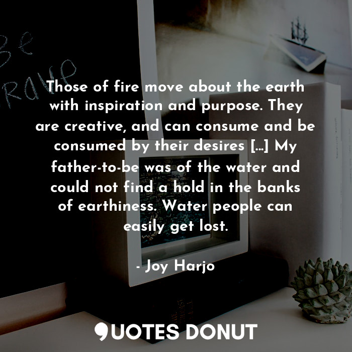 Those of fire move about the earth with inspiration and purpose. They are creative, and can consume and be consumed by their desires [...] My father-to-be was of the water and could not find a hold in the banks of earthiness. Water people can easily get lost.