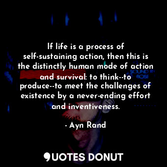 If life is a process of self-sustaining action, then this is the distinctly human mode of action and survival: to think--to produce--to meet the challenges of existence by a never-ending effort and inventiveness.