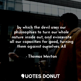 by which the devil uses our philosophies to turn our whole nature inside out, and eviscerate all our capacities for good, turning them against ourselves. All
