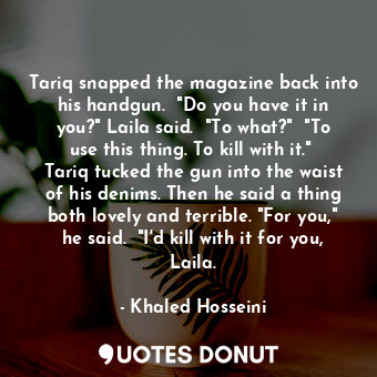 Tariq snapped the magazine back into his handgun.  "Do you have it in you?" Laila said.  "To what?"  "To use this thing. To kill with it."  Tariq tucked the gun into the waist of his denims. Then he said a thing both lovely and terrible. "For you," he said.  "I'd kill with it for you, Laila.