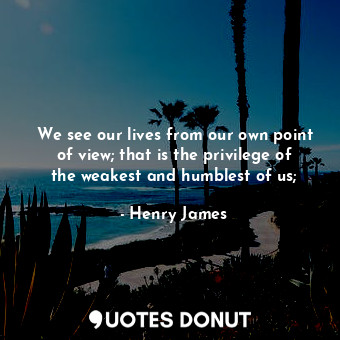 We see our lives from our own point of view; that is the privilege of the weakest and humblest of us;
