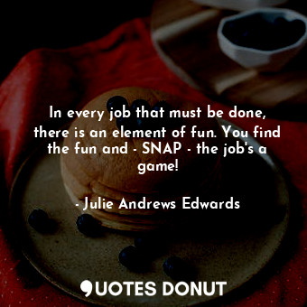 In every job that must be done, there is an element of fun. You find the fun and - SNAP - the job's a game!