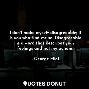 I don't make myself disagreeable; it is you who find me so. Disagreeable is a word that describes your feelings and not my actions.