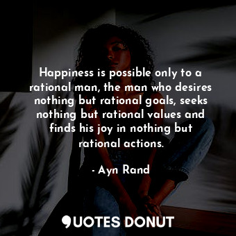 Happiness is possible only to a rational man, the man who desires nothing but rational goals, seeks nothing but rational values and finds his joy in nothing but rational actions.
