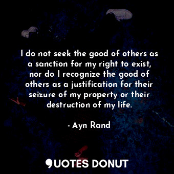 I do not seek the good of others as a sanction for my right to exist, nor do I recognize the good of others as a justification for their seizure of my property or their destruction of my life.