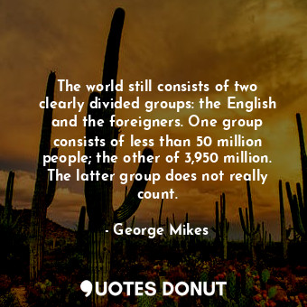 The world still consists of two clearly divided groups: the English and the foreigners. One group consists of less than 50 million people; the other of 3,950 million. The latter group does not really count.