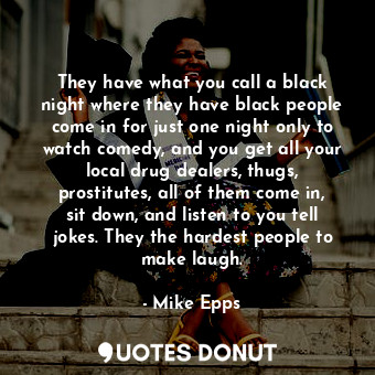 They have what you call a black night where they have black people come in for just one night only to watch comedy, and you get all your local drug dealers, thugs, prostitutes, all of them come in, sit down, and listen to you tell jokes. They the hardest people to make laugh.