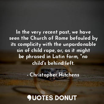In the very recent past, we have seen the Church of Rome befouled by its complicity with the unpardonable sin of child rape, or, as it might be phrased in Latin form, "no child's behind left.
