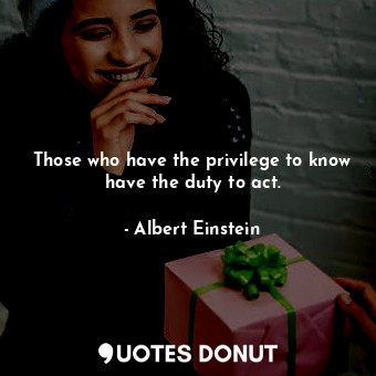 Those who have the privilege to know have the duty to act.